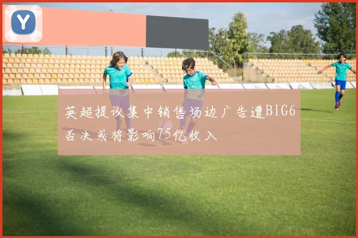 英超提议集中销售场边广告遭BIG6否决或将影响75亿收入
