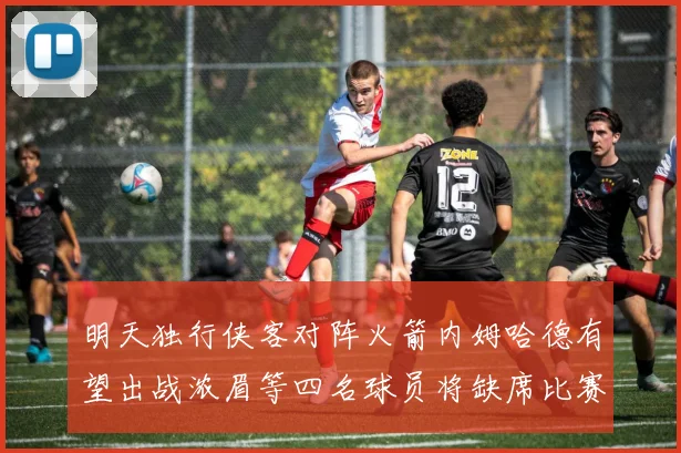 明天独行侠客对阵火箭内姆哈德有望出战浓眉等四名球员将缺席比赛