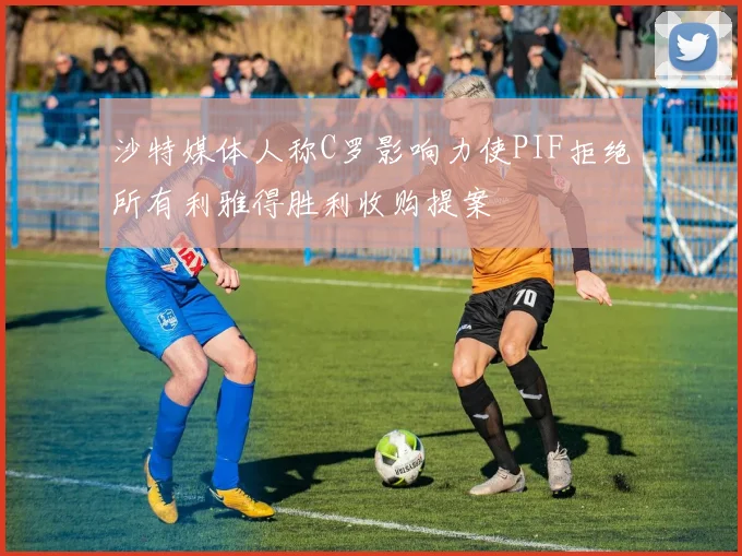 沙特媒体人称C罗影响力使PIF拒绝所有利雅得胜利收购提案