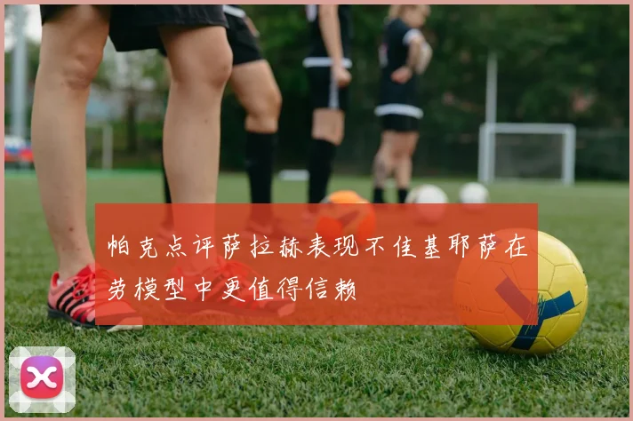 帕克点评萨拉赫表现不佳基耶萨在劳模型中更值得信赖