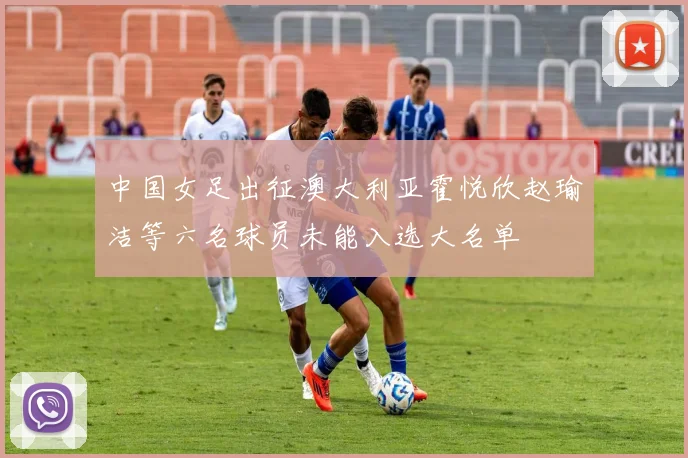中国女足出征澳大利亚霍悦欣赵瑜洁等六名球员未能入选大名单
