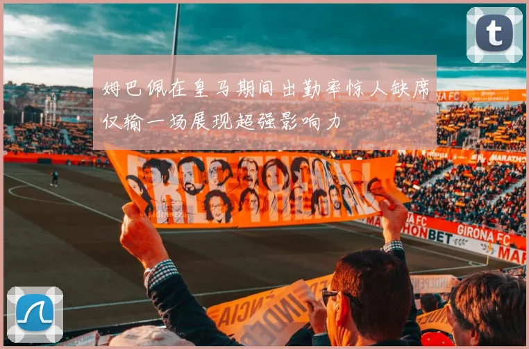 姆巴佩在皇马期间出勤率惊人缺席仅输一场展现超强影响力