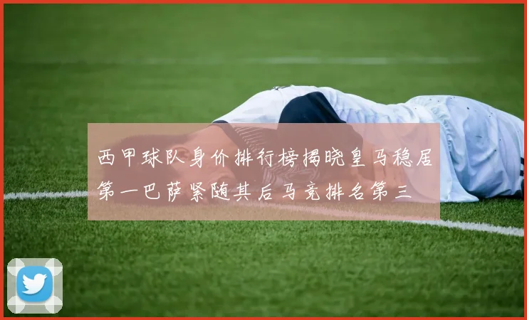 西甲球队身价排行榜揭晓皇马稳居第一巴萨紧随其后马竞排名第三