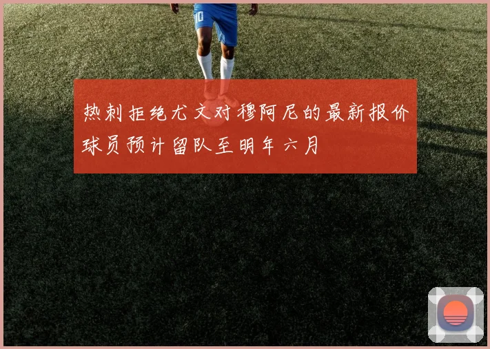 热刺拒绝尤文对穆阿尼的最新报价球员预计留队至明年六月
