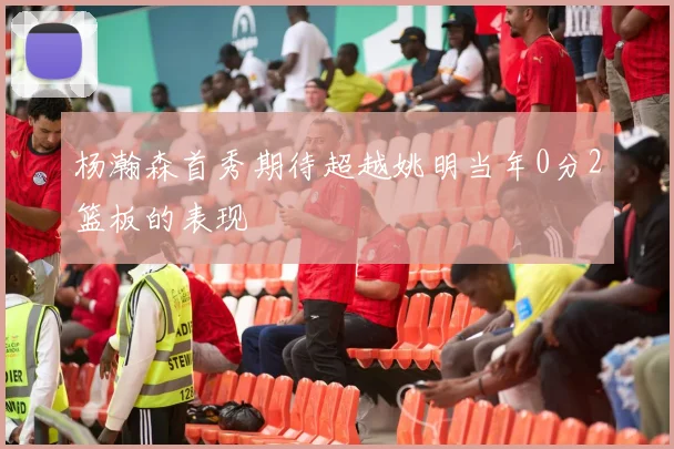 杨瀚森首秀期待超越姚明当年0分2篮板的表现