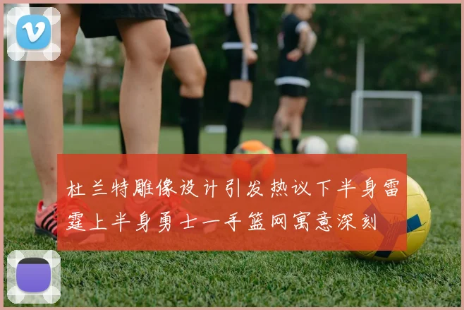 杜兰特雕像设计引发热议下半身雷霆上半身勇士一手篮网寓意深刻