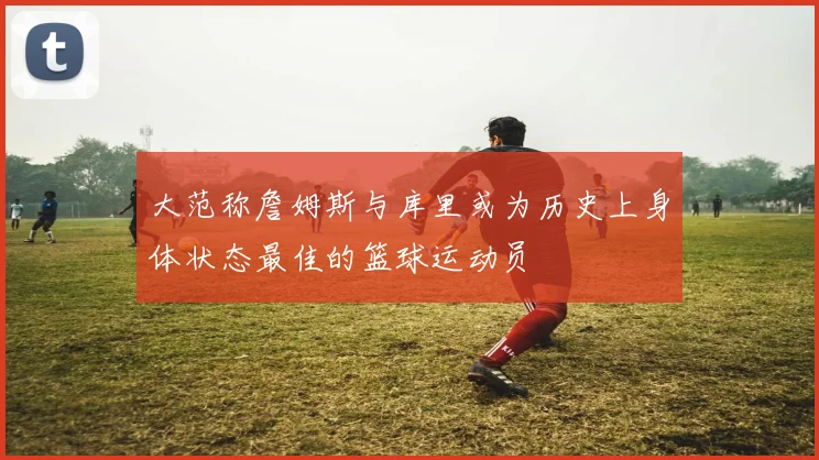 大范称詹姆斯与库里或为历史上身体状态最佳的篮球运动员