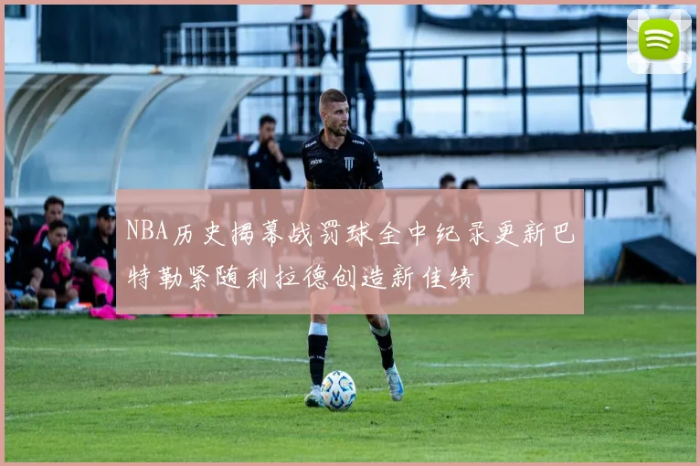 NBA历史揭幕战罚球全中纪录更新巴特勒紧随利拉德创造新佳绩