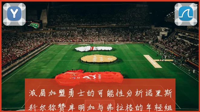 浓眉加盟勇士的可能性分析诺里斯科尔称赞库明加与弗拉格的年轻组合
