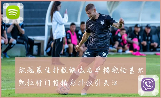 欧冠最佳扑救候选名单揭晓恰基尔凯拉特门将精彩扑救引关注