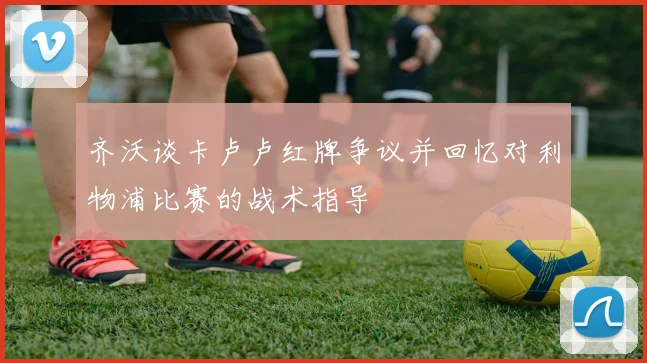 齐沃谈卡卢卢红牌争议并回忆对利物浦比赛的战术指导
