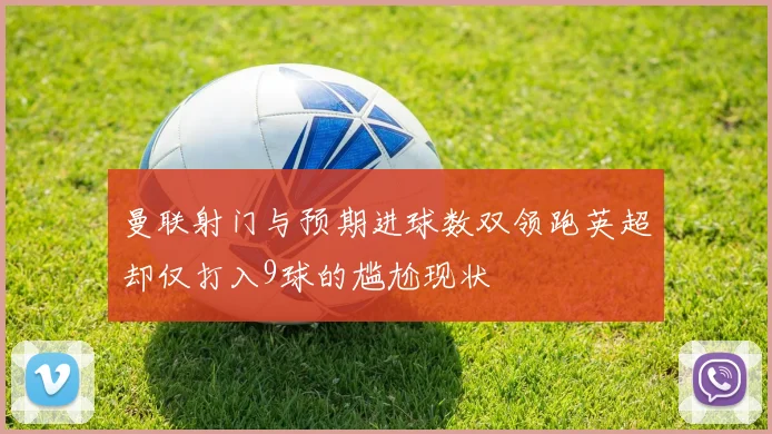 曼联射门与预期进球数双领跑英超却仅打入9球的尴尬现状