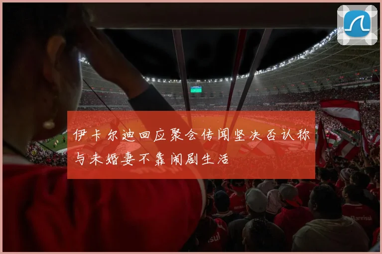 伊卡尔迪回应聚会传闻坚决否认称与未婚妻不靠闹剧生活