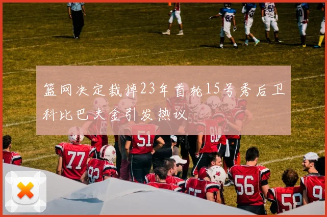 篮网决定裁掉23年首轮15号秀后卫科比巴夫金引发热议
