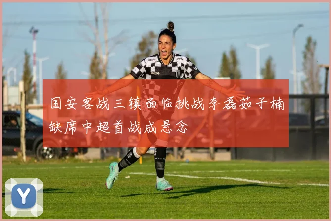 国安客战三镇面临挑战李磊茹子楠缺席中超首战成悬念
