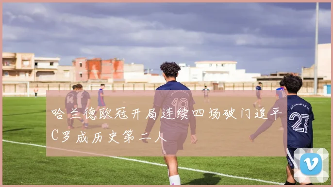 哈兰德欧冠开局连续四场破门追平C罗成历史第二人