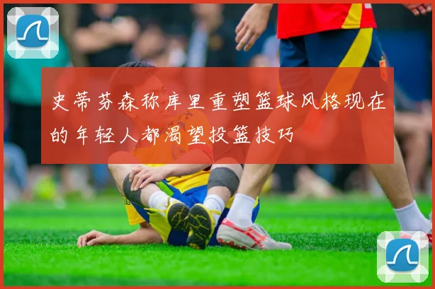 史蒂芬森称库里重塑篮球风格现在的年轻人都渴望投篮技巧