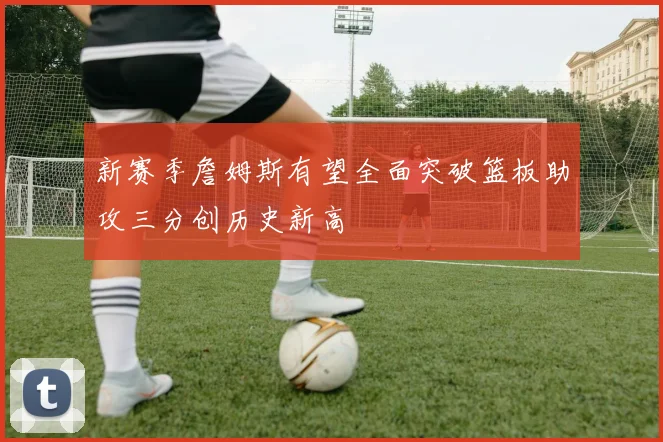 新赛季詹姆斯有望全面突破篮板助攻三分创历史新高