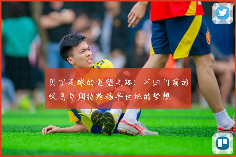 贝宁足球的重塑之路：不归门前的叹息与期待跨越半世纪的梦想