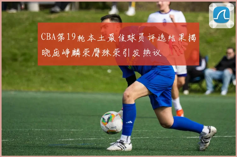 CBA第19轮本土最佳球员评选结果揭晓庞峥麟荣膺殊荣引发热议