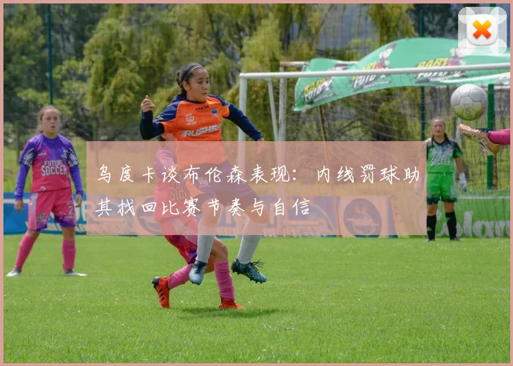 乌度卡谈布伦森表现：内线罚球助其找回比赛节奏与自信