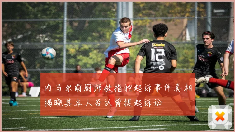 内马尔前厨师被指控起诉事件真相揭晓其本人否认曾提起诉讼