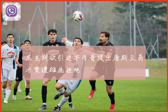 尼克斯欲引进字母哥提出唐斯交易方案遭雄鹿拒绝